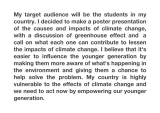 My target audience will be the students in my
country. I decided to make a poster presentation
of the causes and impacts of climate change,
with a discussion of greenhouse effect and a
call on what each one can contribute to lessen
the impacts of climate change. I believe that it's
easier to influence the younger generation by
making them more aware of what's happening in
the environment and giving them a chance to
help solve the problem. My country is highly
vulnerable to the effects of climate change and
we need to act now by empowering our younger
generation.	
  
 
