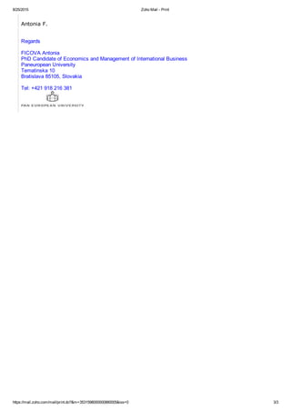 8/25/2015 Zoho Mail ­ Print
https://mail.zoho.com/mail/print.do?&m=3531598000000880005&iss=0 3/3
Antonia F.
Regards
FICOVA Antonia
PhD Candidate of Economics and Management of International Business
Paneuropean University
Tematinska 10
Bratislava 85105, Slovakia
Tel: +421 918 216 381
 