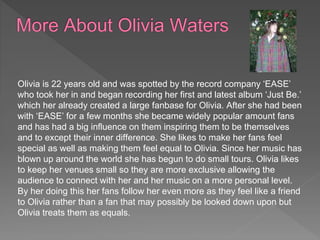 Olivia is 22 years old and was spotted by the record company ‘EASE’
who took her in and began recording her first and latest album ‘Just Be.’
which her already created a large fanbase for Olivia. After she had been
with ‘EASE’ for a few months she became widely popular amount fans
and has had a big influence on them inspiring them to be themselves
and to except their inner difference. She likes to make her fans feel
special as well as making them feel equal to Olivia. Since her music has
blown up around the world she has begun to do small tours. Olivia likes
to keep her venues small so they are more exclusive allowing the
audience to connect with her and her music on a more personal level.
By her doing this her fans follow her even more as they feel like a friend
to Olivia rather than a fan that may possibly be looked down upon but
Olivia treats them as equals.
 