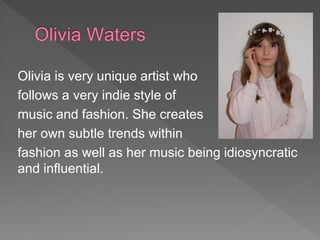 Olivia is very unique artist who
follows a very indie style of
music and fashion. She creates
her own subtle trends within
fashion as well as her music being idiosyncratic
and influential.
 