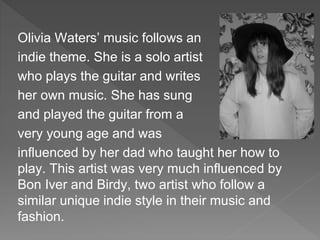 Olivia Waters’ music follows an
indie theme. She is a solo artist
who plays the guitar and writes
her own music. She has sung
and played the guitar from a
very young age and was
influenced by her dad who taught her how to
play. This artist was very much influenced by
Bon Iver and Birdy, two artist who follow a
similar unique indie style in their music and
fashion.
 
