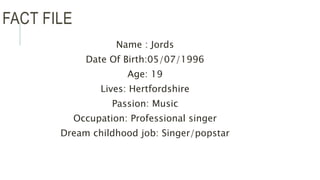 FACT FILE
Name : Jords
Date Of Birth:05/07/1996
Age: 19
Lives: Hertfordshire
Passion: Music
Occupation: Professional singer
Dream childhood job: Singer/popstar
 