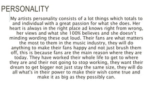 PERSONALITY
My artists personality consists of a lot things which totals to
and individual with a great passion for what she does. Her
heart is always in the right place ad knows right from wrong,
her views and what she 100% believes and she doesn’t
minding wording these out loud. Their fans are what matters
the most to them in the music industry, they will do
anything to make their fans happy and not just brush them
off, this is because fans are the main reason where they are
today. They have worked their whole life to get to where
they are and their not going to stop working, they want their
dream to get bigger not just stay the same size, they will do
all what's in their power to make their wish come true and
make it as big as they possibly can.
 