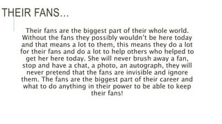 THEIR FANS…
Their fans are the biggest part of their whole world.
Without the fans they possibly wouldn’t be here today
and that means a lot to them, this means they do a lot
for their fans and do a lot to help others who helped to
get her here today. She will never brush away a fan,
stop and have a chat, a photo, an autograph, they will
never pretend that the fans are invisible and ignore
them. The fans are the biggest part of their career and
what to do anything in their power to be able to keep
their fans!
 