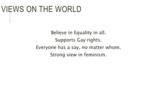 VIEWS ON THE WORLD
Believe in Equality in all.
Supports Gay rights.
Everyone has a say, no matter whom.
Strong view in feminism.
 