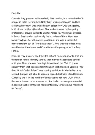 Early life:
Cordelia Fray grew up in Shoreditch, East London, in a household of 6
people in total. Her mother (Nelly Fray) was a vocal coach and her
father (Junior Fray) was a well known editor for VOGUE magazine,
both of her brothers (Jamal and Charles Fray) were both aspiring
professional players signed to Crystal Palace FC, which was situated
in South East London technically the boarders of Kent. Her sister
(Ama Fray) was her ultimate inspiration as she was a successful
dancer straight out of “The Brits School”. Ama was the eldest, next
was Charles, then Jamal and Cordelia was the youngest of the Fray
Family.
Cordelia Fray also attended the Brit School, however prior to that she
went to St Peters Primary School, then Harrison Secondary school
until year 10 as she was then legible to attend the “Brits”. It was
actually from that educational institution that informed Cordelia Fray
that “Britain’s Got Talent” was hosting auditions in which she came
second, but was still able to secure a record deal with Island Records.
Currently she is in the middle of constructing her new LP, in which
the name is soon to be announced. She is also pursuing commercial
modelling; just recently she had an interview for catalogue modelling
for “Asos”.

 