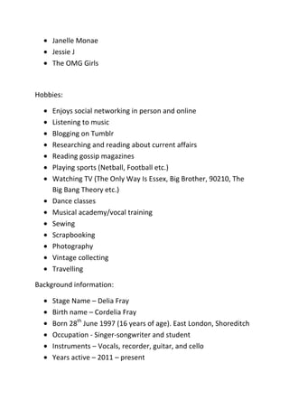 Janelle Monae
Jessie J
The OMG Girls

Hobbies:
Enjoys social networking in person and online
Listening to music
Blogging on Tumblr
Researching and reading about current affairs
Reading gossip magazines
Playing sports (Netball, Football etc.)
Watching TV (The Only Way Is Essex, Big Brother, 90210, The
Big Bang Theory etc.)
Dance classes
Musical academy/vocal training
Sewing
Scrapbooking
Photography
Vintage collecting
Travelling
Background information:
Stage Name – Delia Fray
Birth name – Cordelia Fray
Born 28th June 1997 (16 years of age). East London, Shoreditch
Occupation - Singer-songwriter and student
Instruments – Vocals, recorder, guitar, and cello
Years active – 2011 – present

 