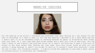 MAKE-UP CHOICES
For the make-up on my artist I concealed any blemishes that were obvious as I can always fix the
rest on P...