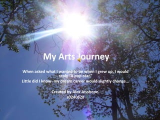 My Arts Journey
When asked what I wanted to be when I grew up, I would
                     reply “A pop-star.”
Little did I know- my dream career would slightly change...

                Created by Alex Jesshope.
                        s0240628
 