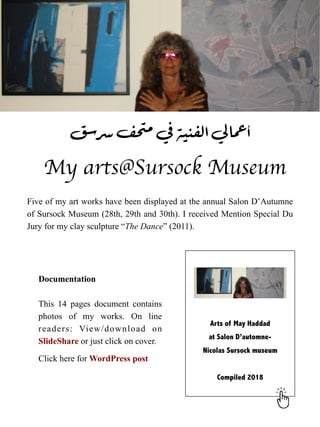 My arts@Sursock Museum
Five of my art works have been displayed at the annual Salon D’Autumne
of Sursock Museum (28th, 29th and 30th). I received Mention Special Du
Jury for my clay sculpture “The Dance” (2011).
‫سق‬‫سر‬‫ف‬‫ح‬‫مت‬‫في‬‫الفنية‬‫لي‬‫ا‬‫عم‬‫أ‬
Documentation


This 14 pages document contains
photos of my works. On line
readers: View/download on
SlideShare or just click on cover.


Click here for WordPress post


 