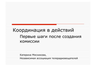 Координация в действий
  Первые шаги после создания
  комиссии


  Катерина Мясникова,
  Независимая ассоциация телерадиовещателей
 