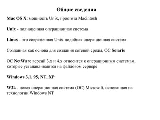 Общие сведения Mac OS X : мощность Unix, простота Macintosh   Unix  - полноценная операционная система   Linux  - это современная Unix-подобная операционная система Созданная как основа для создания сетевой среды, ОС  Solaris   ОС  NetWare  версий 3.х и 4.х относится к операционным системам, которые устанавливаются на файловом сервере   Windows  3.1, 95,  NT ,  XP W2k  - новая операционная система (ОС) Microsoft, основанная на технологии Windows NT   