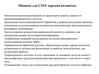 О бщими для UNIX чертами являются: многопользовательский режим со средствами защиты данных от несанкционированного доступа,  реализация мультипрограммной обработки в режиме разделения времени, основанная на использовании алгоритмов вытесняющей многозадачности (preemptive multitasking),  использование механизмов виртуальной памяти и свопинга для повышения уровня мультипрограммирования,  унификация операций ввода-вывода на основе расширенного использования понятия "файл",  иерархическая файловая система, образующая единое дерево каталогов независимо от количества физических устройств, используемых для размещения файлов,  переносимость системы за счет написания ее основной части на языке C,  разнообразные средства взаимодействия процессов, в том числе и через сеть,  кэширование диска для уменьшения среднего времени доступа к файлам. 
