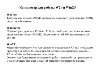 К омпьютер для работы W2k  и  WinXP   W2kPro   Т ребуется не меньше 650 Мб свободного дискового пространства ,  64МБ  о перативной памяти   W2kServer   П роцессор   не хуже чем Pentium133 Mhz ,  свободного места на жестком диске надо не менее 1024 Мб ,  объем памяти - 64 Мб, рекомендуемый - 256 Мб   WinXP Microsoft утверждает, что для успешной инсталляции XP вам необходим процессор не менее 233 мегагерц, 64 мегабайта оперативной памяти, и 1.5 гигабайта свободного места на диске. Однако, для более-менее комфортной работы понадобится процессор не менее 500 мегагерц, и не менее 128 мегабайт оперативной памяти.   