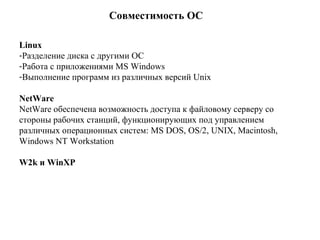 Совместимость ОС Linux   Разделение диска с другими ОС   Работа с приложениями MS Windows   Выполнение программ из различных версий Unix   NetWare NetWare обеспечена возможность доступа к файловому серверу со стороны рабочих станций, функционирующих под управлением различных операционных систем: MS DOS, OS/2, UNIX, Macintosh, Windows NT Workstation   W2k  и  WinXP   