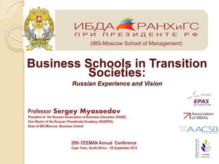 ;



                                         (IBS-Moscow School of Management)



Business Schools in Transition
         Societies:
                             Russian Experience and Vision



Professor Sergey Myasoedov
President of the Russian Association of Business Education (RABE),
Vice Rector of the Russian Presidential Academy (RANEPA),
Dean of IBS-Moscow Business School



                            20th CEEMAN Annual Conference
                             Cape Town, South Africa – 28 September 2012
 