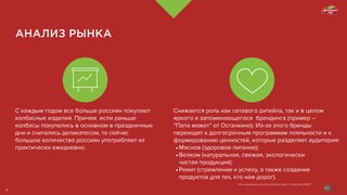 АНАЛИЗ РЫНКА
Снижается роль как сетевого ритейла, так и в целом
яркого и запоминающегося брендинга (пример –
“Папа может” от Останкино). Из-за этого бренды
переходят к долгосрочным программам лояльности и к
формированию ценностей, которые разделяет аудитория:
•	Мяснов (здоровое питание);
•	Велком (натуральная, свежая, экологически			
чистая продукция);
•	Ремит (стремление к успеху, а также создание
продуктов для тех, кто нам дорог).
С каждым годом все больше россиян покупают
колбасные изделия. Причем если раньше
колбасы покупались в основном в праздничные
дни и считались деликатесом, то сейчас
большое количество россиян употребляет их
практически ежедневно.
Исследование компании Global Reach Consulting (GRC)
4
 