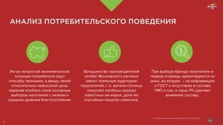 АНАЛИЗ ПОТРЕБИТЕЛЬСКОГО ПОВЕДЕНИЯ
Из-за непростой экономической
ситуации потребители ищут
способы экономии, а ввиду своей
относительно невысокой цены
вареная колбаса стала основным
выбором населения с низким и
средним уровнем благосостояния.
Большинство производителей
колбас Московского региона
имеют лояльную аудиторию
покупателей, т. е. жители столицы
покупают колбасы хорошо
известных им марок, доля же
случайных покупок невелика.
При выборе бренда покупатели в
первую очередь ориентируются на
цены, во вторую  – на информацию
о ГОСТ и отсутствию в составе
ГМО и сои, и лишь 11% уделяют
внимание составу.
Исследование компании Global Reach Consulting (GRC)
5
 
