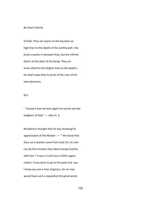 8o Heart Chords.
of God. Thou art nearer to the fountain on
high than to the depth of the earthly well ; the
brute creation is beneath thee, but the Infinite
God is at the door of thy being. Thou art
more allied to the heights than to the depths ;
He shall make thee to drink of the river of His
own pleasures.
XLII.
' ' Except a man be bom again he cannot see the
kingdom of God." — John iii. 3.
Nicodemus thought that he was showing his
appreciation of the Master : — " We know that
thou art a teacher come from God, for no man
can do the miracles thou doest except God be
with him." It was in truth but a child's appre-
ciation. If you were to go to the poet and. say :
I know you are a man of genius, for no man
would have such a reputation for great works
100
 