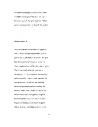 unless the spirit of genius were in him ; what
would he answer you ? Would he not say :
Have you yourself the spirit of genius ? What
can my reputation have to do with the matter?
My Aspirations. 8i
You can have only one evidence of my great-
ness — ^your own perception of my spirit of
genius, but to get XhsXyou must have the spirit
too. Genius alone can recognise genius ; to
discern a poet you must have been bom a poet.
That is in principle what our Lord said to
Nicodemus : — You come to me because men
call me beautiful ; that is a poor argument for
your approach. Can you not see me to be
beautiful? Would you call the sunshine fair
because others have called it so? Would not
the witness of your own sight outweigh all
testimonies? Even so, if you would love the
kingdom of God you must see the kingdom
of God. It is not reached by reason however
101
 