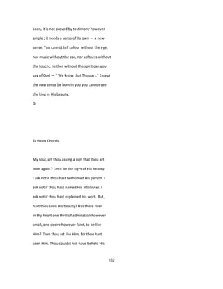 keen, it is not proved by testimony however
ample ; it needs a sense of its own — a new
sense. You cannot tell colour without the eye,
nor music without the ear, nor softness without
the touch ; neither without the spirit can you
say of God — " We know that Thou art." Except
the new sense be bom in you you cannot see
the king in His beauty.
G
Sz Heart Chords.
My soul, art thou asking a sign that thou art
bom again ? Let it be thy sig^t of His beauty.
I ask not if thou hast feithomed His person. I
ask not if thou hast named His attributes. I
ask not if thou hast explained His work. But,
hast thou seen His beauty? Has there risen
in thy heart one thrill of admiration however
small, one desire however faint, to be like
Him? Then thou art like Him, for thou hast
seen Him. Thou couldst not have beheld His
102
 