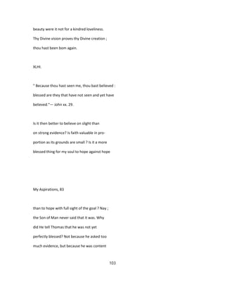 beauty were it not for a kindred loveliness.
Thy Divine vision proves thy Divine creation ;
thou hast been bom again.
XLHI.
" Because thou hast seen me, thou bast believed :
blessed are they that have not seen and yet have
believed."— John xx. 29.
Is it then better to believe on slight than
on strong evidence? Is faith valuable in pro-
portion as its grounds are small ? Is it a more
blessed thing for my soul to hope against hope
My Aspirations, 83
than to hope with full sight of the goal ? Nay ;
the Son of Man never said that it was. Why
did He tell Thomas that he was not yet
perfectly blessed? Not because he asked too
much evidence, but because he was content
103
 