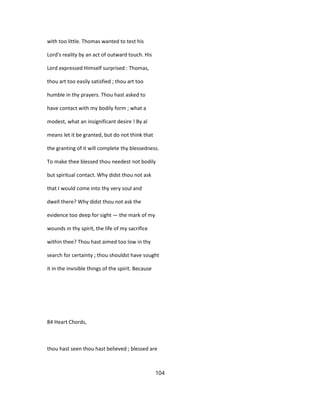 with too little. Thomas wanted to test his
Lord's reality by an act of outward touch. His
Lord expressed Himself surprised : Thomas,
thou art too easily satisfied ; thou art too
humble in thy prayers. Thou hast asked to
have contact with my bodily form ; what a
modest, what an insignificant desire ! By al
means let it be granted, but do not think that
the granting of it will complete thy blessedness.
To make thee blessed thou needest not bodily
but spiritual contact. Why didst thou not ask
that I would come into thy very soul and
dwell there? Why didst thou not ask the
evidence too deep for sight — the mark of my
wounds in thy spirit, the life of my sacrifice
within thee? Thou hast aimed too low in thy
search for certainty ; thou shouldst have sought
it in the invisible things of the spirit. Because
84 Heart Chords,
thou hast seen thou hast believed ; blessed are
104
 