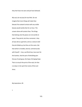they that have not seen and yet have believed.
My soul, do not pray for too little. Do not
imagine that mere things will make thee
blessed. No outward contact with any visible
beauty would satisfy thee for an hour. The
unseen alone will content thee. The things
that belong unto thy peace are not worlds ot
space. They perish, but thou remainest ; they
all wax old as a garment, and as a vesture shall
they be folded up, but thou art the same. Ask
that which is invisible, eternal, commensurate
with thyself — love, sacrificial love, love even for
the loveless. Ask the pain of beholding pain
the joy of seeing joy, the hope of bringing hope.
That is to touch the print of the nails, for that
is to bear in the spirit the marks of the Lord
Jesus.
My Aspirations. 85
«
105
 