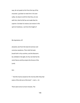 way, do not speak to him from the top of thy
mountain ; go down to meet him in his own
valley. Go down to tell him that thou art one
with him, that his fall has not made thee his
superior. Go down to restore, but restore in the
spirit of meekness ; not from the height of
Mv Aspirations. 87
elevation, but from the level of common and
conscious weakness. Then shall the buds
break forth in thy sunshine, and the blossoms
be unfolded in thy light, for thy rod shall be the
rod of Aaron and thy empire the throne of the
Lamb.
XLV.
' ' And the manna ceased on the morrow after they had
eaten of the old com of the land."— Josh. v. 12.
There were to be no more miracles. The
108
 