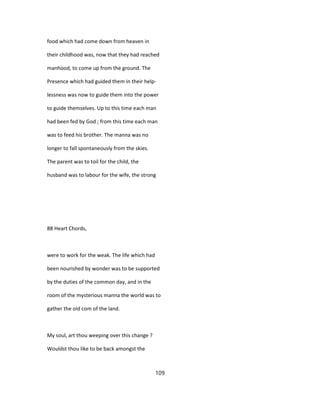 food which had come down from heaven in
their childhood was, now that they had reached
manhood, to come up from the ground. The
Presence which had guided them in their help-
lessness was now to guide them into the power
to guide themselves. Up to this time each man
had been fed by God ; from this time each man
was to feed his brother. The manna was no
longer to fall spontaneously from the skies.
The parent was to toil for the child, the
husband was to labour for the wife, the strong
88 Heart Chords,
were to work for the weak. The life which had
been nourished by wonder was to be supported
by the duties of the common day, and in the
room of the mysterious manna the world was to
gather the old com of the land.
My soul, art thou weeping over this change ?
Wouldst thou like to be back amongst the
109
 