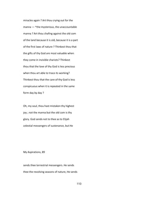 miracles again ? Art thou crying out for the
manna — ^the mysterious, the unaccountable
manna ? Art thou chafing against the old com
of the land because it is old, because it is a part
of the first laws of nature ? Thinkest thou that
the gifts of thy God are most valuable when
they come in invisible chariots? Thinkest
thou that the love of thy God is less precious
when thou art able to trace its working?
Thinkest thou that the care of thy God is less
conspicuous when it is repeated in the same
form day by day ?
Oh, my soul, thou hast mistaken thy highest
joy ; not the manna but the old com is thy
glory. God sends not to thee as to Elijah
celestial messengers of sustenance, but He
My Aspirations, 89
sends thee terrestrial messengers. He sends
thee the revolving seasons of nature, He sends
110
 