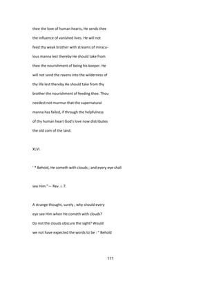 thee the love of human hearts, He sends thee
the influence of vanished lives. He will not
feed thy weak brother with streams of miracu-
lous manna lest thereby He should take from
thee the nourishment of being his keeper. He
will not send the ravens into the wilderness of
thy life lest thereby He should take from thy
brother the nourishment of feeding thee. Thou
needest not murmur that the supernatural
manna has failed, if through the helpfulness
of thy human heart God's love now distributes
the old com of the land.
XLVI.
' * Behold, He cometh with clouds ; and every eye shall
see Him."— Rev. i. 7.
A strange thought, surely ; why should every
eye see Him when He cometh with clouds?
Do not the clouds obscure the sight? Would
we not have expected the words to be : " Behold
111
 