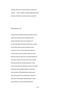 coming, they are the very chariots in which He
comes — ^then, indeed, I should understand what
the seer of Patmos meant. Every eye sees the
My Aspirations, 91
clouds of life, therefore every eye shall see Him
when He is known to be coming with the
clouds. All hearts have the revelation of
sorrow, therefore all hearts shall have a revela-
tion of Him when sorrow is known to be a
voice from Him. O Thou that hast made the
cloud as well as the sunshine, help me to see
that the cloud as well as the sunshine follows in
Thy train ! Help me to learn that Thou makest
the very winds thy ministering spirits ! Help
me to know that the affliction of time is actually
working out the weight of glory in eternity !
Let my vision of Thy faithfulness reach even
unto the clouds of my earthly day ! Show me
Thy love in the things I called loveless ; show
me Thy face as it shines behind the veil !
113
 
