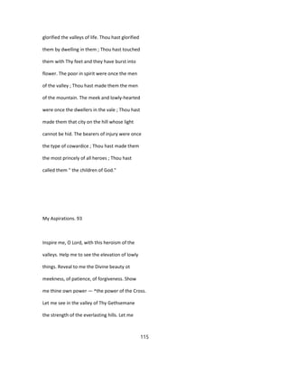 glorified the valleys of life. Thou hast glorified
them by dwelling in them ; Thou hast touched
them with Thy feet and they have burst into
flower. The poor in spirit were once the men
of the valley ; Thou hast made them the men
of the mountain. The meek and lowly-hearted
were once the dwellers in the vale ; Thou hast
made them that city on the hill whose light
cannot be hid. The bearers of injury were once
the type of cowardice ; Thou hast made them
the most princely of all heroes ; Thou hast
called them " the children of God."
My Aspirations. 93
Inspire me, O Lord, with this heroism of the
valleys. Help me to see the elevation of lowly
things. Reveal to me the Divine beauty ot
meekness, of patience, of forgiveness. Show
me thine own power — ^the power of the Cross.
Let me see in the valley of Thy Gethsemane
the strength of the everlasting hills. Let me
115
 