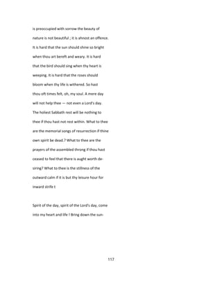 is preoccupied with sorrow the beauty of
nature is not beautiful ; it is ahnost an offence.
It is hard that the sun should shine so bright
when thou art bereft and weary. It is hard
that the bird should sing when thy heart is
weeping. It is hard that the roses should
bloom when thy life is withered. So hast
thou oft times felt, oh, my soul. A mere day
will not help thee — not even a Lord's day.
The holiest Sabbath rest will be nothing to
thee if thou hast not rest within. What to thee
are the memorial songs of resurrection if thine
own spirit be dead.? What to thee are the
prayers of the assembled throng if thou hast
ceased to feel that there is aught worth de-
siring? What to thee is the stillness of the
outward calm if it is but thy leisure hour for
inward strife t
Spirit of the day, spirit of the Lord's day, come
into my heart and life ! Bring down the sun-
117
 