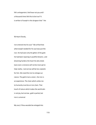 life's enlargenient. And have not you and I
a thousand times felt this to be true? It
is written of Joseph in the dungeon that " the
96 Heart Chords,
iron entered into his soul." We all feel that
what Joseph needed for his soul was just the
iron. He had seen only the glitter of the gold.
He had been rejoicing in youthful dreams ; and
dreaming hardens the heart He who sheds
tears over a romance will not be most apt to
help reality ; real sorrow will be too unpoetic
for him. We need the iron to enlarge our
nature. The gold is but a vision ; the iron is
an experience. The chain which unites me
to humanity must be an iron chain. That
touch of nature which makes the world akin
is not joy, but sorrow ; gold is partial, but
iron is universal.
My soul, if thou wouldst be enlarged into
119
 