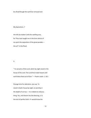 be afraid though the earth be removed and
My Aspirations. 7
the hills be shaken vith the swelling seas,
for Thou hast taught me in the lone silence of
my spirit the exposition of the great parable —
the arl^ in the flood.
V.
" Ye servants of the Lord, which by night stand in the
house of the Lord. The Lord that made heaven and
earth bless thee out of Zion." — Psalm cxxxiv. 1. & 3.
Strange time for adoration, you say. To
stand in God's house by night, to worship in
the depth of sorrow — it is indeed an arduous
thing. Yes, and therein lies the blessing ; it is
the test of perfect faith. If I would know the
12
 