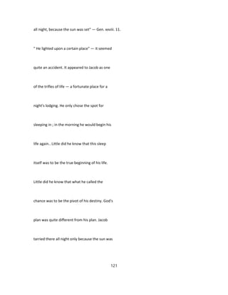 all night, because the sun was set" — Gen. xxviii. 11.
" He lighted upon a certain place" — it seemed
quite an accident. It appeared to Jacob as one
of the trifles of life — a fortunate place for a
night's lodging. He only chose the spot for
sleeping in ; in the morning he would begin his
life again.. Little did he know that this sleep
itself was to be the true beginning of his life.
Little did he know that what he called the
chance was to be the pivot of his destiny. God's
plan was quite different from his plan. Jacob
tarried there all night only because the sun was
121
 