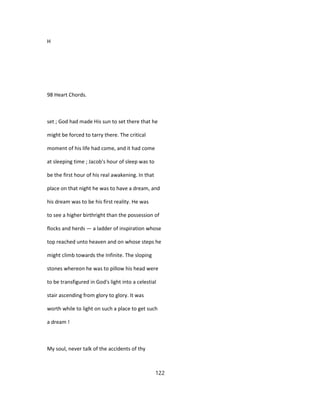 H
98 Heart Chords.
set ; God had made His sun to set there that he
might be forced to tarry there. The critical
moment of his life had come, and it had come
at sleeping time ; Jacob's hour of sleep was to
be the first hour of his real awakening. In that
place on that night he was to have a dream, and
his dream was to be his first reality. He was
to see a higher birthright than the possession of
flocks and herds — a ladder of inspiration whose
top reached unto heaven and on whose steps he
might climb towards the Infinite. The sloping
stones whereon he was to pillow his head were
to be transfigured in God's light into a celestial
stair ascending from glory to glory. It was
worth while to light on such a place to get such
a dream !
My soul, never talk of the accidents of thy
122
 
