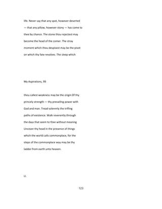 life. Never say that any spot, however deserted
— that any pillow, however stony — has come to
thee by chance. The stone thou rejectest may
become the head of the comer. The stray
moment which thou despisest may be the pivot
on which thy fate revolves. The sleep which
My Aspirations, 99
thou callest weakness may be the origin Df thy
princely strength — thy prevailing power with
God and man. Tread solenmly the trifling
paths of existence. Walk reverently through
the days that seem to thee without meaning
Uncover thy head in the presence of things
which the world calls commonplace, for the
steps of the commonplace way may be thy
ladder from earth unto heaven.
LI.
123
 