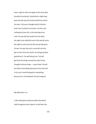 have a right to come out again at the same door
by which he entered ; should have a right to go
back into the pursuits of that world from which
he came : this was a thought which it did not
enter into my heart to conceive. Yet this, and
nothing less than this, is the teaching of our
Lord. He says that the saved man has alone
the right to be called the man of the world, alone
the right to come out into the secular pleasures
of men. He says that such a man will not only
get no harm from the world ; he will get positive
good from it, "he will find pa^ure." He will
get from the things around him what he has
brought to those things — a pure heart. He will
see God in everything, because he has seen Him
in his soul. He will find good in everything,
because he is himself good. He will recognise
My Aspirations. ioi
in the world green pastures where the world
itself recognises only a desert. He will hear the
125
 