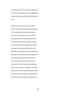 song of birds where the natural ear catches only
the silence of the wilderness ; he will behold the
myrtle where the eye of sense gazes only on the
briar.
My soul, art thou afraid of the Son of Man ?
Art thou afraid to enter in at the heavenly door?
Art thou afraid that in becoming a Christian
thou shalt lose thy power to act as a citizen ?
Thou shalt for the first time gain that power /
Christ shall intensify thy natural gifts ; the rest
He gives is the ability to do better that earthly
work which has been given thee to do. Dost
thou fear that the pleasures at God's right hand
will blunt thee to the joys of human affection ?
They will quicken them. God's love helps all
other love as surely as the vision of the sun
helps all other vision. God's love is something
to love with, just as the sun's light is something
to see with ; it teaches the loveless how to love.
He who has been in at the Door is distinguished
not merely amongst angels but amongst men*
126
 