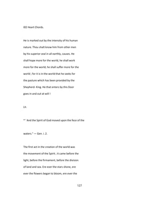 I02 Heart Chords.
He is marked out by the intensity of his human
nature. Thou shalt know him from other men
by his superior zeal in all earthly, causes. He
shall hope more for the world, he shall work
more for the world, he shall suffer more for the
world ; for it is in the world that he seeks for
the pasture which has been provided by the
Shepherd- King. He that enters by this Door
goes in and out at will !
LII.
* ' And the Spirit of God moved upon the fece of the
waters." — Gen. i. 2.
The first act in the creation of the world was
the movement of the Spirit ; it came before the
light, before the firmament, before the division
of land and sea. Ere ever the stars shone, ere
ever the flowers began to bloom, ere ever the
127
 