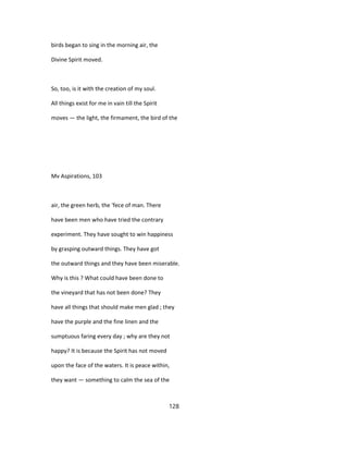 birds began to sing in the morning air, the
Divine Spirit moved.
So, too, is it with the creation of my soul.
All things exist for me in vain till the Spirit
moves — the light, the firmament, the bird of the
Mv Aspirations, 103
air, the green herb, the 'fece of man. There
have been men who have tried the contrary
experiment. They have sought to win happiness
by grasping outward things. They have got
the outward things and they have been miserable.
Why is this ? What could have been done to
the vineyard that has not been done? They
have all things that should make men glad ; they
have the purple and the fine linen and the
sumptuous faring every day ; why are they not
happy? It is because the Spirit has not moved
upon the face of the waters. It is peace within,
they want — something to calm the sea of the
128
 