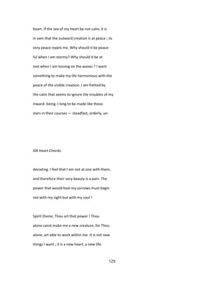 heart. If the sea of my heart be not calm, it is
in vain that the outward creation is at peace ; its
very peace repels me. Why should it be peace-
ful when I am stormy? Why should it be at
rest when I am tossing on the waves ? I want
something to make my life harmonious with the
peace of the visible creation. I am fretted by
the calm that seems to ignore the troubles of my
inward- being. I long to be made like these
stars in their courses — steadfast, orderly, un-
I04 Heart Chords.
deviating. I feel that I am not at one with them,
and therefore their very beauty is a pain. The
power that would heal my sorrows must begin
not with my sight but with my soul !
Spirit Divine, Thou art that power ! Thou
alone canst make me a new creature, for Thou
alone, art able to work within me. It is not new
things I want ; it is a new heart, a new life.
129
 