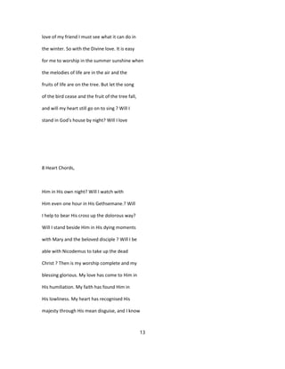 love of my friend I must see what it can do in
the winter. So with the Divine love. It is easy
for me to worship in the summer sunshine when
the melodies of life are in the air and the
fruits of life are on the tree. But let the song
of the bird cease and the fruit of the tree fall,
and will my heart still go on to sing ? Will I
stand in God's house by night? Will I love
8 Heart Chords,
Him in His own night? Will I watch with
Him even one hour in His Gethsemane.? Will
I help to bear His cross up the dolorous way?
Will I stand beside Him in His dying moments
with Mary and the beloved disciple ? Will I be
able with Nicodemus to take up the dead
Christ ? Then is my worship complete and my
blessing glorious. My love has come to Him in
His humiliation. My faith has found Him in
His lowliness. My heart has recognised His
majesty through His mean disguise, and I know
13
 