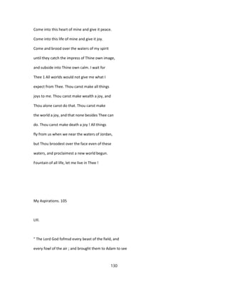 Come into this heart of mine and give it peace.
Come into this life of mine and give it joy.
Come and brood over the waters of my spirit
until they catch the impress of Thine own image,
and subside into Thine own calm. I wait for
Thee 1 All worlds would not give me what I
expect from Thee. Thou canst make all things
joys to me. Thou canst make wealth a joy, and
Thou alone canst do that. Thou canst make
the world a joy, and that none besides Thee can
do. Thou canst make death a joy ! All things
fly from us when we near the waters of Jordan,
but Thou broodest over the face even of these
waters, and proclaimest a new world begun.
Fountain of all life, let me live in Thee !
My Aspirations. 105
LIII.
" The Lord God fofmsd every beast of the field, and
every fowl of the air ; and brought them to Adam to see
130
 