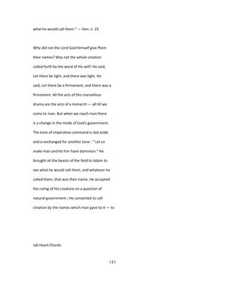 what he would call them." — Gen. ii. 19.
Why did not the Lord God Himself give fhem
their names? Was not the whole creation
called forth by the word of His will? He said,
Let there be light, and there was light. He
said, Let there be a firmament, and there was a
firmament. All the acts of this marvellous
drama are the acts of a monarch — all till we
come to man. But when we reach man there
is a change in the mode of God's government.
The tone of imperative command is laid aside
and is exchanged for another tone : " Let us
make man and let him have dominion." He
brought all the beasts of the field to Adam to
see what he would call them, and whatever he
called them, that was their name. He accepted
the ruling of His creature on a question of
natural government ; He consented to call
creation by the names which man gave to it — to
io6 Heart Chords.
131
 