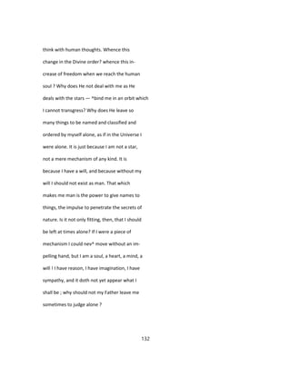 think with human thoughts. Whence this
change in the Divine order? whence this in-
crease of freedom when we reach the human
soul ? Why does He not deal with me as He
deals with the stars — ^bind me in an orbit which
I cannot transgress? Why does He leave so
many things to be named and classified and
ordered by myself alone, as if in the Universe I
were alone. It is just because I am not a star,
not a mere mechanism of any kind. It is
because I have a will, and because without my
will I should not exist as man. That which
makes me man is the power to give names to
things, the impulse to penetrate the secrets of
nature. Is it not only fitting, then, that I should
be left at times alone? If I were a piece of
mechanism I could nev^ move without an im-
pelling hand, but I am a soul, a heart, a mind, a
will ! I have reason, I have imagination, I have
sympathy, and it doth not yet appear what I
shall be ; why should not my Father leave me
sometimes to judge alone ?
132
 