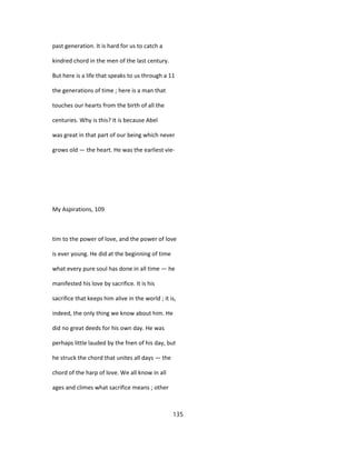 past generation. It is hard for us to catch a
kindred chord in the men of the last century.
But here is a life that speaks to us through a 11
the generations of time ; here is a man that
touches our hearts from the birth of all the
centuries. Why is this? It is because Abel
was great in that part of our being which never
grows old — the heart. He was the earliest vie-
My Aspirations, 109
tim to the power of love, and the power of love
is ever young. He did at the beginning of time
what every pure soul has done in all time — he
manifested his love by sacrifice. It is his
sacrifice that keeps him alive in the world ; it is,
indeed, the only thing we know about him. He
did no great deeds for his own day. He was
perhaps little lauded by the fnen of his day, but
he struck the chord that unites all days — the
chord of the harp of love. We all know in all
ages and climes what sacrifice means ; other
135
 